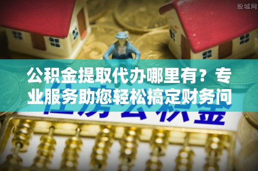 金山屯公积金提取代办哪里有？专业服务助您轻松搞定财务问题