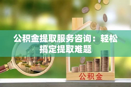 金山屯公积金提取服务咨询：轻松搞定提取难题