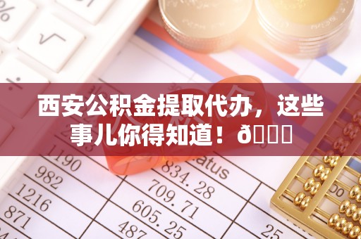 金山屯西安公积金提取代办，这些事儿你得知道！😎