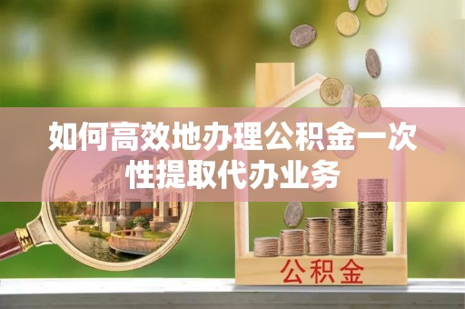 金山屯如何高效地办理公积金一次性提取代办业务