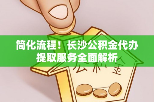 金山屯简化流程！长沙公积金代办提取服务全面解析
