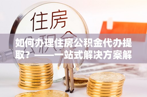 金山屯如何办理住房公积金代办提取？——一站式解决方案解析